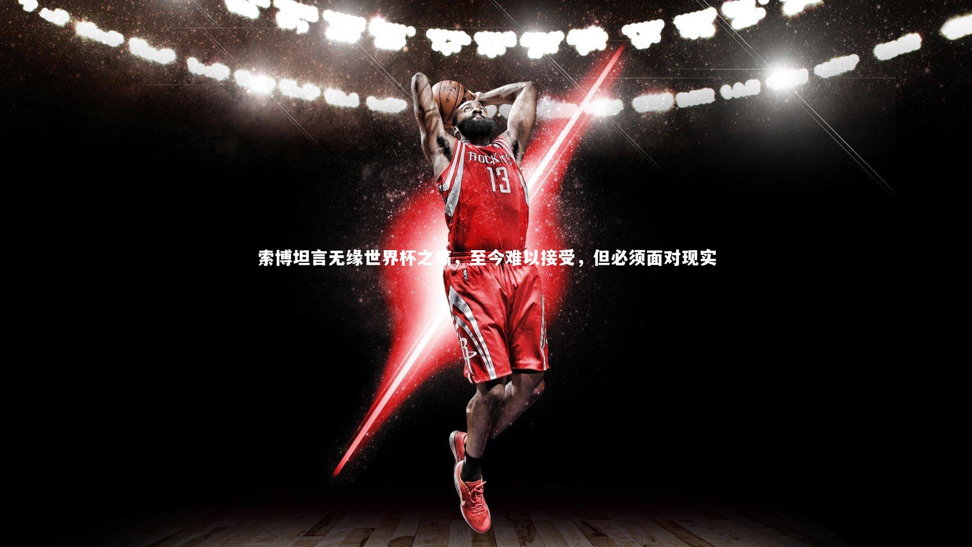 索博坦言无缘世界杯之痛，至今难以接受，但必须面对现实